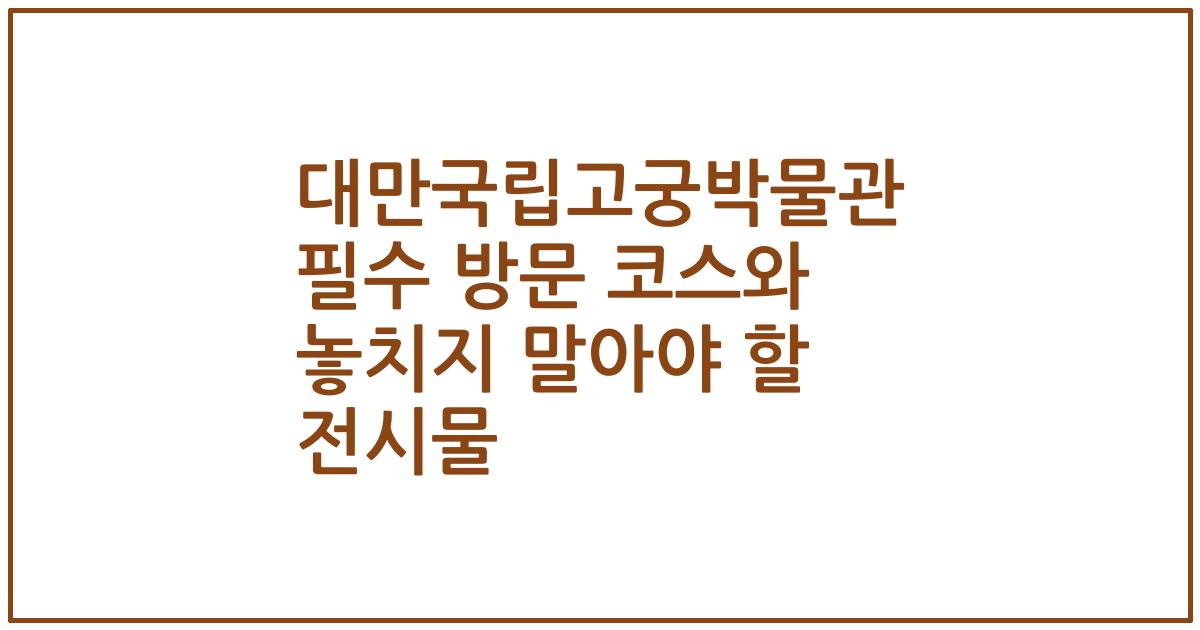 대만국립고궁박물관 필수 방문 코스와 놓치지 말아야 할 전시물
